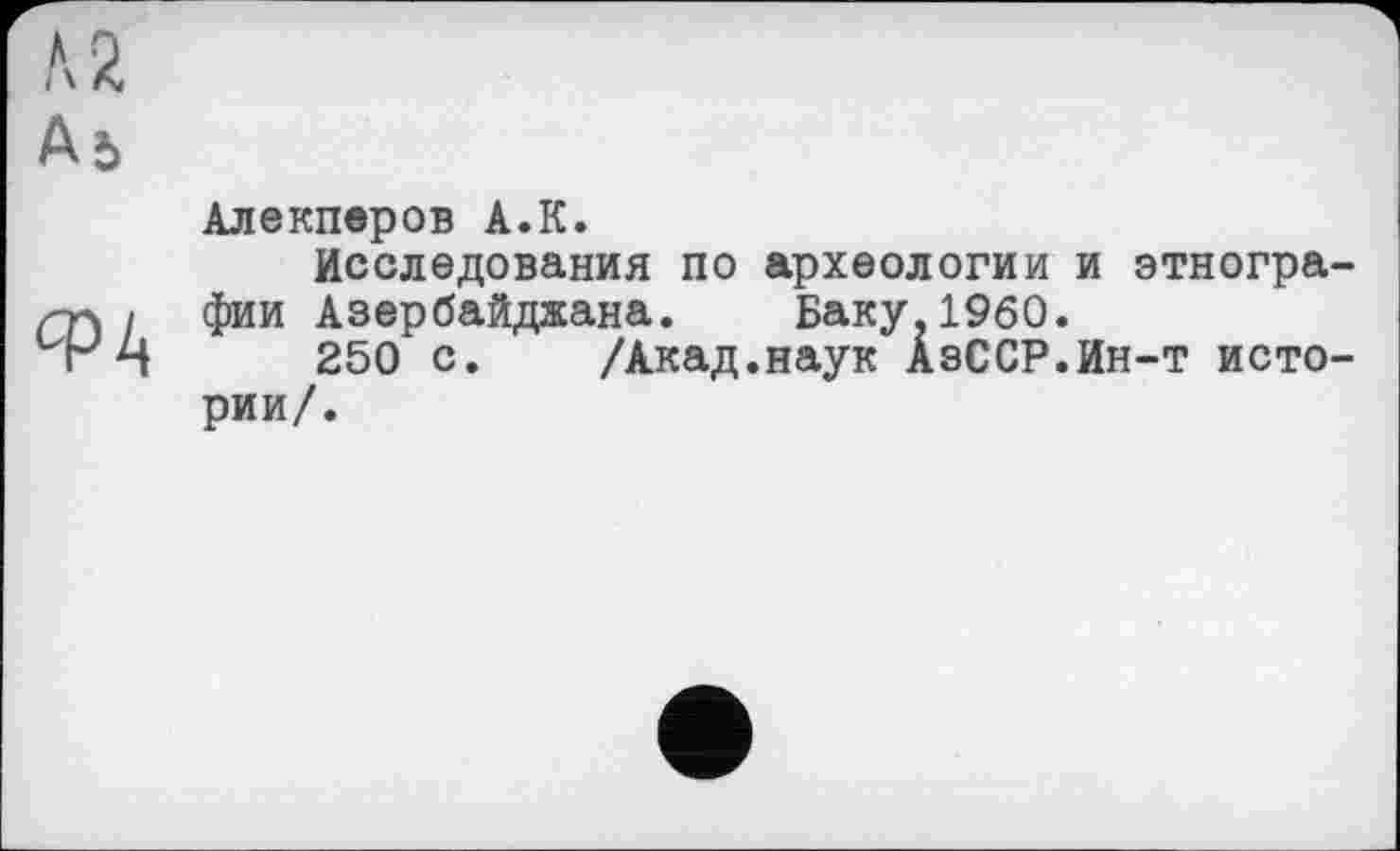 ﻿\ г
Аь
Алекперов А.К.
Исследования по археологии и этногра фии Азербайджана. Баку.I960.
250 с. /Акад.наук АзССР.Ин-т исто рии/.